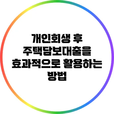 개인회생 후 주택담보대출을 효과적으로 활용하는 방법