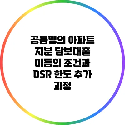 공동명의 아파트 지분 담보대출: 미동의 조건과 DSR 한도 추가 과정