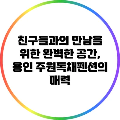 친구들과의 만남을 위한 완벽한 공간, 용인 주원독채펜션의 매력