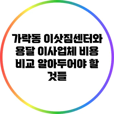 가락동 이삿짐센터와 용달 이사업체 비용 비교: 알아두어야 할 것들